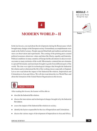 MODULE - 1
India and the World
through the Ages
79
Modern World – II
SOCIAL SCIENCE
Notes
4
MODERN WORLD – II
In the last lesson, you read about the developments during the Renaissance which
broughtmanychangesintheEuropeansociety.Extraordinaryaccomplishmentswere
made in the field of science. People rejected blind faith and tradition and laid more
stress on observation and experiments. The coming of the printing press created
political awareness about new values and ideas like liberty, equality and fraternity.
PoliticalconditionsinmanycountriesofEuropeledtheadventurerstodiscovernew
sea routes to many territories of the world. Missionaries ventured into new domains
to spread Christianity and merchants brought in goods from different parts of the
world. The time was right for technological changes that brought the Industrial
Revolution and revolutionised the life of the working classes especially in England.
Let us now read about the impact of the Industrial Revolution, Imperialism and
Colonialism inAsia andAfrica. We will also read about the two World Wars and
about the formation of the United Nation Organisation in this lesson.
OBJECTIVES
After reading this lesson, the learner will be able to:
describe the Industrial Revolution;
discuss the innovations and technological changes brought in by the Industrial
Revolution;
assess the impact of the Industrial Revolution on society;
identify the factors responsible for the rise of Imperialism and Colonialism;
discuss the various stages of development of Imperialism inAsia andAfrica;
 