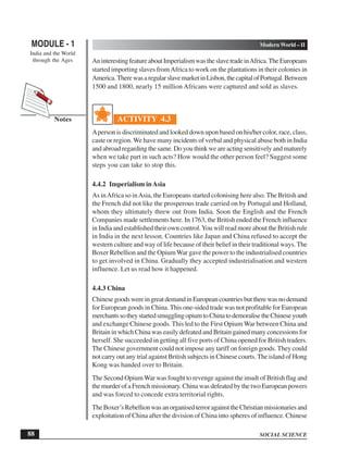 SOCIAL SCIENCE
MODULE - 1 Modern World – II
India and the World
through the Ages
88
Notes
AninterestingfeatureaboutImperialismwastheslavetradeinAfrica.TheEuropeans
started importing slaves fromAfrica to work on the plantations in their colonies in
America.TherewasaregularslavemarketinLisbon,thecapitalofPortugal.Between
1500 and 1800, nearly 15 million Africans were captured and sold as slaves.
ACTIVITY 4.3
Aperson is discriminated and looked down upon based on his/her color, race, class,
caste or region. We have many incidents of verbal and physical abuse both in India
and abroad regarding the same. Do you think we are acting sensitively and maturely
when we take part in such acts? How would the other person feel? Suggest some
steps you can take to stop this.
4.4.2 Imperialism inAsia
As inAfrica so inAsia, the Europeans started colonising here also. The British and
the French did not like the prosperous trade carried on by Portugal and Holland,
whom they ultimately threw out from India. Soon the English and the French
Companies made settlements here. In 1763, the British ended the French influence
in India and established their own control.You will read more about the British rule
in India in the next lesson. Countries like Japan and China refused to accept the
western culture and way of life because of their belief in their traditional ways. The
Boxer Rebellion and the OpiumWar gave the power to the industrialised countries
to get involved in China. Gradually they accepted industrialisation and western
influence. Let us read how it happened.
4.4.3 China
ChinesegoodswereingreatdemandinEuropeancountriesbuttherewasnodemand
for European goods in China. This one-sided trade was not profitable for European
merchantssotheystartedsmugglingopiumtoChinatodemoralisetheChineseyouth
and exchange Chinese goods. This led to the First Opium War between China and
Britain in which China was easily defeated and Britain gained many concessions for
herself. She succeeded in getting all five ports of China opened for British traders.
The Chinese government could not impose any tariff on foreign goods. They could
not carry out any trial against British subjects in Chinese courts. The island of Hong
Kong was handed over to Britain.
The Second OpiumWar was fought to revenge against the insult of British flag and
the murder of a French missionary. China was defeated by the two European powers
and was forced to concede extra territorial rights.
TheBoxer’sRebellionwasanorganisedterroragainsttheChristianmissionariesand
exploitation of China after the division of China into spheres of influence. Chinese
 