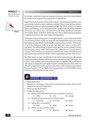 SOCIAL SCIENCE
MODULE - 1 Modern World – II
India and the World
through the Ages
90
Notes
the colonies. It led to development in modern education and science which helped
the nations to develop after they gained their independence.
Imperialism had a disastrous effect on the colonies. The indigenous industries were
ruinedandthenaturalresourcesruthlesslyexploited.Chinawasdividedintospheres
of influence and thrown open to international trade.The whole ofAfrica, except for
Liberia and Ethiopia, was divided amongst the European nations.Alarge numbers
ofAfricans were sold as slaves. In SouthAfrica, the ‘white’European community
ill-treatedthe‘black’onthebasisoftheirdarkskin.Thisiscalledracialdiscrimination
or apartheid which was the worst impact of Imperialism.
The negative impact of Imperialism outweighs its positive one as it drained both the
Asia andAfrica of their wealth, raw materials and exploited their markets by selling
theirindustrialgoodstherebydestroyingtheeconomyofthesecolonies.Theirpolicy
of racial discrimination made the people lose their self respect as well as their
confidence.You will read more of about it in the next few lessons on India. In India,
the Europeans came as traders but became rulers. They destroyed our prosperous
economy. India which was an exporter of textile became a buyer of finished goods
and exporter of raw materials. Besides, heavy taxation led to poverty of the masses.
The20thCenturysawmorescientificdiscoveriesandinventionsthananyotherperiod
inthehumanhistory.Startingwiththesteam-poweredshipsitendedwithhumanvisit
to space, moon landings and of course the network of computers. The world shrunk
withinstantcommunicationandspeedytransport.Unfortunatelythewholeworldwas
affected by imperialist rivalries and economic motive. This created a tension among
European countries, US and Japan which entangled them in two WorldWars about
which you will read in the coming section.
INTEXT QUESTIONS 4.2
1. DefineImperialism.
2. Mention two advantages of the growth of transportation in the colonies which
helped in the spread of Imperialism.
3. What was the Slave Trade?
4. Choose the right answer:
(a) Which of the following was known as the Dark Continent?
(i) Africa (ii) Asia (iii) Europe
(b) Meiji Restoration took place in which country?
(i) Cambodia (ii) Sri Lanka (iii) Japan
(c) Opium War was fought in?
(i) India (ii) China (iii) Burma
(d) Which was not a French colony?
(i) Vietnam (ii) Morocco (iii) Kenya
 