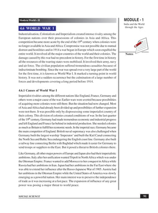 MODULE - 1
India and the World
through the Ages
91
Modern World – II
SOCIAL SCIENCE
Notes
4.6 WORLD WAR I
Industrialisation, Colonialism and Imperialism created intense rivalry among the
European nations over their possessions of colonies in Asia and Africa. This
competition became more acute by the end of the 19th century when colonies were
no longer available inAsia andAfrica. Compromise was not possible due to mutual
distrust and hostilities and in 1914 a war began in Europe which soon engulfed the
entire world. It involved all the major countries of the world and their colonies. The
damage caused by this war had no precedent in history. For the first time in history
all the resources of the warring states were mobilised. It involved their army, navy
and air force. The civilian population suffered tremendous casualties because of
indiscriminatebombing.Sincethewarwasspreadoveraverylargepartoftheworld
for the first time, it is known as World War I. It marked a turning point in world
history. It was not a sudden occurrence but the culmination of a large number of
forces and developments covering a long period before 1914.
4.6.1 Causes of World War I
Imperialist rivalries among the different nations like England, France, Germany and
others were a major cause of the war. Earlier wars were averted because possibilities
of acquiring more colonies were still there. But the situation had now changed. Most
ofAsiaandAfricahadalreadybeendividedupandpossibilitiesoffurtherexpansion
were not there. It was possible only by dispossessing some imperialist country of
their colony. This division of colonies created conditions of war. In the last quarter
ofthe19th century,Germanyhadmadetremendouseconomicandindustrialprogress
andleftEnglandandFrancefarbehindinindustrialproduction.Sheneededcolonies
asmuchasBritaintofulfillhereconomicneeds.Intheimperialrace,Germanybecame
the main competitor of England. British naval supremacy was also challenged when
Germany built the largest warship ‘Imperator’and built the Kiel Canal connecting
the North Sea and Baltic Sea endangering the English coast line. Germany also built
a railway line connecting Berlin with Baghdad which made it easier for Germany to
send troops or suppliers to the East. But it posed a threat to British colonies there.
LikeGermany,allothermajorpowersofEuropeandJapanalsohadtheirimperialistic
ambitions.ItalyafterherunificationwantedTripoliinNorthAfricawhichwasunder
the Ottoman Empire. France wanted to add Morocco to her conquest inAfrica while
Russia had her ambitions in Iran. Japan had her ambitions in the Far East where she
was able to extend her influence after the Russo-JapaneseWar of 1905.Austria had
herambitionsintheOttomanEmpirewhiletheUnitedStatesofAmericawasslowly
emerging as a powerful nation. Her main interest was to preserve the independence
of trade as it was increasing at a fast pace. The expansion of influence of any great
power was posing a major threat to world peace.
 