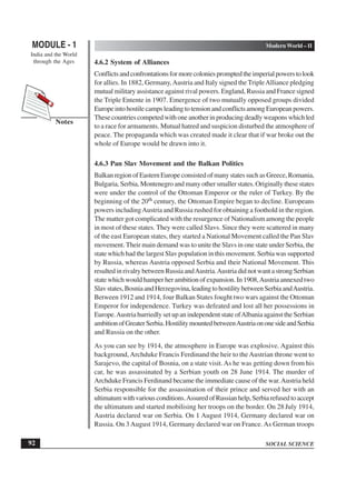 SOCIAL SCIENCE
MODULE - 1 Modern World – II
India and the World
through the Ages
92
Notes
4.6.2 System of Alliances
Conflictsandconfrontationsformorecoloniespromptedtheimperialpowerstolook
for allies. In 1882, Germany,Austria and Italy signed the TripleAlliance pledging
mutual military assistance against rival powers. England, Russia and France signed
the Triple Entente in 1907. Emergence of two mutually opposed groups divided
Europe into hostile camps leading to tension and conflicts among European powers.
These countries competed with one another in producing deadly weapons which led
to a race for armaments. Mutual hatred and suspicion disturbed the atmosphere of
peace. The propaganda which was created made it clear that if war broke out the
whole of Europe would be drawn into it.
4.6.3 Pan Slav Movement and the Balkan Politics
Balkan region of Eastern Europe consisted of many states such as Greece, Romania,
Bulgaria, Serbia, Montenegro and many other smaller states. Originally these states
were under the control of the Ottoman Emperor or the ruler of Turkey. By the
beginning of the 20th century, the Ottoman Empire began to decline. Europeans
powers includingAustria and Russia rushed for obtaining a foothold in the region.
The matter got complicated with the resurgence of Nationalism among the people
in most of these states. They were called Slavs. Since they were scattered in many
of the east European states, they started a National Movement called the Pan Slav
movement. Their main demand was to unite the Slavs in one state under Serbia, the
state which had the largest Slav population in this movement. Serbia was supported
by Russia, whereas Austria opposed Serbia and their National Movement. This
resulted in rivalry between Russia andAustria.Austria did not want a strong Serbian
state which would hamper her ambition of expansion. In 1908,Austria annexed two
Slavstates,BosniaandHerzegovina,leadingtohostilitybetweenSerbiaandAustria.
Between 1912 and 1914, four Balkan States fought two wars against the Ottoman
Emperor for independence. Turkey was defeated and lost all her possessions in
Europe.Austria hurriedly set up an independent state ofAlbania against the Serbian
ambitionofGreaterSerbia.HostilitymountedbetweenAustriaononesideandSerbia
and Russia on the other.
As you can see by 1914, the atmosphere in Europe was explosive. Against this
background,Archduke Francis Ferdinand the heir to theAustrian throne went to
Sarajevo, the capital of Bosnia, on a state visit.As he was getting down from his
car, he was assassinated by a Serbian youth on 28 June 1914. The murder of
Archduke Francis Ferdinand became the immediate cause of the war.Austria held
Serbia responsible for the assassination of their prince and served her with an
ultimatumwithvariousconditions.AssuredofRussianhelp,Serbiarefusedtoaccept
the ultimatum and started mobilising her troops on the border. On 28 July 1914,
Austria declared war on Serbia. On 1 August 1914, Germany declared war on
Russia. On 3August 1914, Germany declared war on France. As German troops
 