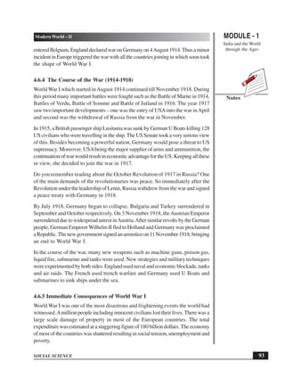 MODULE - 1
India and the World
through the Ages
93
Modern World – II
SOCIAL SCIENCE
Notes
enteredBelgium,EnglanddeclaredwaronGermanyon4August1914.Thusaminor
incidentinEuropetriggeredthewarwithallthecountriesjoininginwhichsoontook
the shape of World War I.
4.6.4 The Course of the War (1914-1918)
World War I which started inAugust 1914 continued till November 1918. During
this period many important battles were fought such as the Battle of Marne in 1914,
Battles of Verdu, Battle of Somme and Battle of Jutland in 1916. The year 1917
saw two important developments – one was the entry of USAinto the war inApril
and second was the withdrawal of Russia from the war in November.
In 1915, a British passenger ship Lusitania was sunk by German U Boats killing 128
UScivilianswhoweretravellingintheship.TheUSSenatetookaveryseriousview
of this. Besides becoming a powerful nation, Germany would pose a threat to US
supremacy. Moreover, USAbeing the major supplier of arms and ammunition, the
continuationofwarwouldresultineconomicadvantagefortheUS.Keepingallthese
in view, she decided to join the war in 1917.
Do you remember reading about the October Revolution of 1917 in Russia? One
of the main demands of the revolutionaries was peace. So immediately after the
Revolution under the leadership of Lenin, Russia withdrew from the war and signed
a peace treaty with Germany in 1918.
By July 1918, Germany began to collapse. Bulgaria and Turkey surrendered in
September and October respectively. On 3 November 1918, theAustrian Emperor
surrenderedduetowidespreadunrestinAustria.AftersimilarrevoltsbytheGerman
people, German EmperorWilhelm II fled to Holland and Germany was proclaimed
aRepublic.Thenewgovernmentsignedanarmisticeon11November1918,bringing
an end to World War I.
In the course of the war, many new weapons such as machine guns, poison gas,
liquid fire, submarine and tanks were used. New strategies and military techniques
wereexperimentedbybothsides.Englandusednavalandeconomicblockade,tanks
and air raids. The French used trench warfare and Germany used U Boats and
submarines to sink ships under the sea.
4.6.5 Immediate Consequences of World War I
World War I was one of the most disastrous and frightening events the world had
witnessed.Amillion people including innocent civilians lost their lives.There was a
large scale damage of property in most of the European countries. The total
expenditurewasestimatedatastaggeringfigureof180billiondollars.Theeconomy
ofmostofthecountrieswasshatteredresultinginsocialtension,unemploymentand
poverty.
 