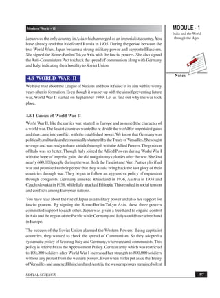 MODULE - 1
India and the World
through the Ages
97
Modern World – II
SOCIAL SCIENCE
Notes
Japan was the only country inAsia which emerged as an imperialist country. You
have already read that it defeated Russia in 1905. During the period between the
two World Wars, Japan became a strong military power and supported Fascism.
She signed the Rome-Berlin-TokyoAxis with the fascist powers. She also signed
theAnti-Commintern Pact to check the spread of communism along with Germany
and Italy, indicating their hostility to Soviet Union.
4.8 WORLD WAR II
We have read about the League of Nations and how it failed in its aim within twenty
years after its formation. Even though it was set up with the aim of preventing future
war, World War II started on September 1939. Let us find out why the war took
place.
4.8.1 Causes of World War II
World War II, like the earlier war, started in Europe and assumed the character of
a world war.The fascist countries wanted to re-divide the world for imperialist gains
and thus came into conflict with the established power.We know that Germany was
politically,militarilyandeconomicallyshatteredbytheTreatyofVersailles.Shesought
revengeandwasreadytohaveatrialofstrengthwiththeAlliedPowers.Theposition
of Italy was no better. Though Italy joined theAllied Powers during World War I
with the hope of imperial gain, she did not gain any colonies after the war. She lost
nearly 600,000 people during the war. Both the Fascist and Nazi Parties glorified
war and promised to their people that they would bring back the lost glory of their
countries through war. They began to follow an aggressive policy of expansion
through conquests. Germany annexed Rhineland in 1936, Austria in 1938 and
Czechoslovakiain1938,whileItalyattackedEthiopia.Thisresultedinsocialtension
and conflicts among European nations.
You have read about the rise of Japan as a military power and also her support for
fascist powers. By signing the Rome-Berlin-Tokyo Axis, these three powers
committed support to each other. Japan was given a free hand to expand control
inAsiaandtheregionofthePacificwhileGermanyandItalywouldhaveafreehand
in Europe.
The success of the Soviet Union alarmed the Western Powers. Being capitalist
countries, they wanted to check the spread of Communism. So they adopted a
systematic policy of favoring Italy and Germany, who were anti-communists.This
policy is referred to as theAppeasement Policy. German army which was restricted
to 100,000 soldiers after World War I increased her strength to 800,000 soldiers
without any protest from the western powers. Even when Hitler put aside theTreaty
ofVersaillesandannexedRhinelandandAustria,thewesternpowersremainedsilent
 