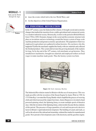 SOCIAL SCIENCE
MODULE - 1 Modern World – II
India and the World
through the Ages
80
Notes
trace the events which led to the two World Wars; and
list the objectives of the United Nations Organisation.
4.1 INDUSTRIAL REVOLUTION
In the 18th century came the Industrial Revolution. It brought social and economic
changesthatmarkedthetransitionfromastableagriculturalandcommercialsociety
to a modern industrial society. Historically, it refers to the period in British History
from 1750 to 1850. Dramatic changes in the social and the economic structure took
place as inventions and new technology created the factory system of large-scale
machineproductionandgreatereconomicspecialisation.Thepopulationwhichwas
employed in agriculture now gathered in urban factories. Do you know why this
happened?Earlierthemerchantssuppliedthefamilywithrawmaterialsandcollected
the finished products. This system did not meet the growing demands of the markets
for long. So by the end of the 18th century, rich merchants set up factories. They
installed new machineries, brought raw materials and employed workers on fixed
wages to make machine made goods. Thus the factory system was born.
Figure 4.1 Early Spinning Machine
The Industrial Revolution started in Britain with the use of steam power. This was
made possible with the invention of the Steam Engine by James Watt in 1769. In
1733JohnKay’sinventedtheFlyingShuttlewhichsimplifiedtheprocessofweaving
cloth and which increased the output four times. James Hargreaves invented a hand
powered spinning wheel, the Spinning Jenny, to create multiple spools of thread at
once.AftertheinventionoftheSpinningJenny,cottontextilesbecamethekeyindustry
of this period. The presence of large quantities of coal and iron proved a decisive
factor in Britain’s rapid industrial development.The building of canals and roads, as
wellastheadventoftherailroadandsteamship,widenedthemarketformanufactured
goods. New periods of development came with electricity and the gasoline engine.
 