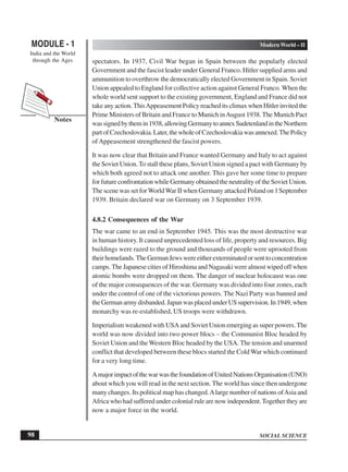 SOCIAL SCIENCE
MODULE - 1 Modern World – II
India and the World
through the Ages
98
Notes
spectators. In 1937, Civil War began in Spain between the popularly elected
Government and the fascist leader under General Franco. Hitler supplied arms and
ammunition to overthrow the democratically elected Government in Spain. Soviet
Union appealed to England for collective action against General Franco. When the
whole world sent support to the existing government, England and France did not
take any action.ThisAppeasement Policy reached its climax when Hitler invited the
Prime Ministers of Britain and France to Munich inAugust 1938.The Munich Pact
wassignedbythemin1938,allowingGermanytoannexSudetenlandintheNorthern
partofCzechoslovakia.Later,thewholeofCzechoslovakiawasannexed.ThePolicy
ofAppeasement strengthened the fascist powers.
It was now clear that Britain and France wanted Germany and Italy to act against
the Soviet Union.To stall these plans, Soviet Union signed a pact with Germany by
which both agreed not to attack one another. This gave her some time to prepare
for future confrontation while Germany obtained the neutrality of the Soviet Union.
The scene was set forWorldWar II when Germany attacked Poland on 1September
1939. Britain declared war on Germany on 3 September 1939.
4.8.2 Consequences of the War
The war came to an end in September 1945. This was the most destructive war
in human history. It caused unprecedented loss of life, property and resources. Big
buildings were razed to the ground and thousands of people were uprooted from
theirhomelands.TheGermanJewswereeitherexterminatedorsenttoconcentration
camps. The Japanese cities of Hiroshima and Nagasaki were almost wiped off when
atomic bombs were dropped on them. The danger of nuclear holocaust was one
of the major consequences of the war. Germany was divided into four zones, each
under the control of one of the victorious powers. The Nazi Party was banned and
theGermanarmydisbanded.JapanwasplacedunderUSsupervision.In1949,when
monarchy was re-established, US troops were withdrawn.
Imperialism weakened with USA and Soviet Union emerging as super powers. The
world was now divided into two power blocs – the Communist Bloc headed by
Soviet Union and the Western Bloc headed by the USA. The tension and unarmed
conflict that developed between these blocs started the Cold War which continued
for a very long time.
AmajorimpactofthewarwasthefoundationofUnitedNationsOrganisation(UNO)
about which you will read in the next section. The world has since then undergone
many changes. Its political map has changed.Alarge number of nations ofAsia and
Africa who had suffered under colonial rule are now independent.Together they are
now a major force in the world.
 