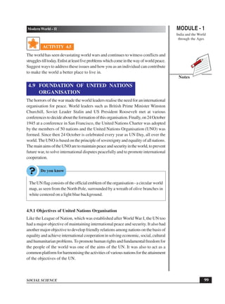 MODULE - 1
India and the World
through the Ages
99
Modern World – II
SOCIAL SCIENCE
Notes
ACTIVITY 4.5
The world has seen devastating world wars and continues to witness conflicts and
strugglestilltoday.Enlistatleastfiveproblemswhichcomeinthewayofworldpeace.
Suggest ways to address these issues and how you as an individual can contribute
to make the world a better place to live in.
4.9 FOUNDATION OF UNITED NATIONS
ORGANISATION
The horrors of the war made the world leaders realise the need for an international
organisation for peace. World leaders such as British Prime Minister Winston
Churchill, Soviet Leader Stalin and US President Roosevelt met at various
conferencestodecideabouttheformationofthisorganisation.Finally,on24October
1945 at a conference in San Francisco, the United Nations Charter was adopted
by the members of 50 nations and the United Nations Organisation (UNO) was
formed. Since then 24 October is celebrated every year as UN Day, all over the
world. The UNO is based on the principle of sovereignty and equality of all nations.
ThemainaimsoftheUNOaretomaintainpeaceandsecurityintheworld,toprevent
future war, to solve international disputes peacefully and to promote international
cooperation.
The UN flag consists of the official emblem of the organisation - a circular world
map, as seen from the North Pole, surrounded by a wreath of olive branches in
white centered on a light blue background.
4.9.1 Objectives of United Nations Organisation
Like the League of Nation, which was established after World War I, the UN too
had a major objective of maintaining international peace and security. It also had
another major objective to develop friendly relations among nations on the basis of
equality and achieve international cooperation in solving economic, social, cultural
and humanitarian problems.To promote human rights and fundamental freedom for
the people of the world was one of the aims of the UN. It was also to act as a
commonplatformforharmonisingtheactivitiesofvariousnationsfortheattainment
of the objectives of the UN.
 