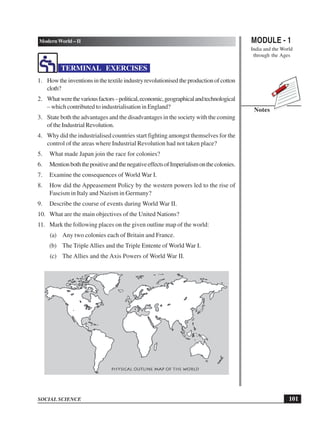 MODULE - 1
India and the World
through the Ages
101
Modern World – II
SOCIAL SCIENCE
Notes
TERMINAL EXERCISES
1. Howtheinventionsinthetextileindustryrevolutionisedtheproductionofcotton
cloth?
2. Whatwerethevariousfactors–political,economic,geographicalandtechnological
– which contributed to industrialisation in England?
3. State both the advantages and the disadvantages in the society with the coming
of the Industrial Revolution.
4. Why did the industrialised countries start fighting amongst themselves for the
control of the areas where Industrial Revolution had not taken place?
5. What made Japan join the race for colonies?
6. MentionboththepositiveandthenegativeeffectsofImperialismonthecolonies.
7. Examine the consequences of World War I.
8. How did the Appeasement Policy by the western powers led to the rise of
Fascism in Italy and Nazism in Germany?
9. Describe the course of events during World War II.
10. What are the main objectives of the United Nations?
11. Mark the following places on the given outline map of the world:
(a) Any two colonies each of Britain and France.
(b) The Triple Allies and the Triple Entente of World War I.
(c) The Allies and the Axis Powers of World War II.
 