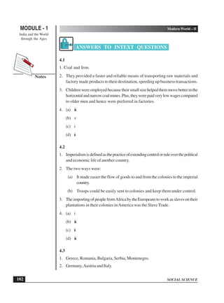 SOCIAL SCIENCE
MODULE - 1 Modern World – II
India and the World
through the Ages
102
Notes
ANSWERS TO INTEXT QUESTIONS
4.1
1. Coal and Iron.
2. They provided a faster and reliable means of transporting raw materials and
factory made products to their destination, speeding up business transactions.
3. Childrenwereemployedbecausetheirsmallsizehelpedthemmovebetterinthe
horizontalandnarrowcoalmines.Plus,theywerepaidverylowwagescompared
to older men and hence were preferred in factories.
4. (a) iii
(b) v
(c) i
(d) ii
4.2
1. Imperialismisdefinedasthepracticeofextendingcontrolorruleoverthepolitical
and economic life of another country.
2. The two ways were:
(a) It made easier the flow of goods to and from the colonies to the imperial
country.
(b) Troops could be easily sent to colonies and keep them under control.
3. The importing of people fromAfrica by the Europeans to work as slaves on their
plantations in their colonies inAmerica was the Slave Trade.
4. (a) i
(b) iii
(c) ii
(d) iii
4.3
1. Greece, Romania, Bulgaria, Serbia, Montenegro.
2. Germany,Austria and Italy.
 