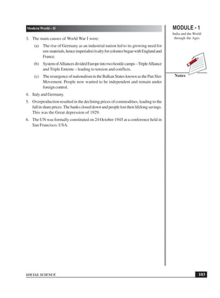 MODULE - 1
India and the World
through the Ages
103
Modern World – II
SOCIAL SCIENCE
Notes
3. The main causes of World War I were:
(a) The rise of Germany as an industrial nation led to its growing need for
rawmaterials,henceimperialistrivalryforcoloniesbeganwithEnglandand
France.
(b) SystemofAlliancesdividedEuropeintotwohostilecamps–TripleAlliance
and Triple Entente – leading to tension and conflicts.
(c) TheresurgenceofnationalismintheBalkanStatesknownasthePanSlav
Movement. People now wanted to be independent and remain under
foreigncontrol.
4. Italy and Germany.
5. Overproduction resulted in the declining prices of commodities, leading to the
fallinshareprices.Thebankscloseddownandpeoplelosttheirlifelongsavings.
This was the Great depression of 1929.
6. The UN was formally constituted on 24 October 1945 at a conference held in
San Francisco, USA.
 