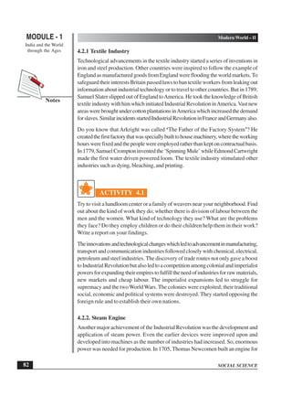 SOCIAL SCIENCE
MODULE - 1 Modern World – II
India and the World
through the Ages
82
Notes
4.2.1 Textile Industry
Technological advancements in the textile industry started a series of inventions in
iron and steel production. Other countries were inspired to follow the example of
England as manufactured goods from England were flooding the world markets.To
safeguard their interests Britain passed laws to ban textile workers from leaking out
information about industrial technology or to travel to other countries. But in 1789,
Samuel Slater slipped out of England toAmerica. He took the knowledge of British
textile industry with him which initiated Industrial Revolution inAmerica.Vast new
areaswerebroughtundercottonplantationsinAmericawhichincreasedthedemand
forslaves.SimilarincidentsstartedIndustrialRevolutioninFranceandGermanyalso.
Do you know that Arkright was called ‘The Father of the Factory System’? He
createdthefirstfactorythatwasspeciallybuilttohousemachinery,wheretheworking
hourswerefixedandthepeoplewereemployedratherthankeptoncontractualbasis.
In1779,SamuelCromptoninventedthe‘SpinningMule’whileEdmondCartwright
made the first water driven powered loom. The textile industry stimulated other
industries such as dying, bleaching, and printing.
ACTIVITY 4.1
Try to visit a handloom center or a family of weavers near your neighborhood. Find
out about the kind of work they do; whether there is division of labour between the
men and the women. What kind of technology they use? What are the problems
they face? Do they employ children or do their children help them in their work?
Write a report on your findings.
Theinnovationsandtechnologicalchangeswhichledtoadvancementinmanufacturing,
transport and communication industries followed closely with chemical, electrical,
petroleum and steel industries. The discovery of trade routes not only gave a boost
toIndustrialRevolutionbutalsoledtoacompetitionamongcolonialandimperialist
powersforexpandingtheirempirestofulfilltheneedofindustriesforrawmaterials,
new markets and cheap labour. The imperialist expansions led to struggle for
supremacy and the two World Wars. The colonies were exploited; their traditional
social, economic and political systems were destroyed. They started opposing the
foreign rule and to establish their own nations.
4.2.2. Steam Engine
Another major achievement of the Industrial Revolution was the development and
application of steam power. Even the earlier devices were improved upon and
developed into machines as the number of industries had increased. So, enormous
power was needed for production. In 1705, Thomas Newcomen built an engine for
 