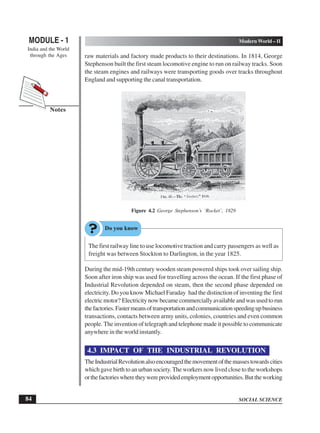 SOCIAL SCIENCE
MODULE - 1 Modern World – II
India and the World
through the Ages
84
Notes
raw materials and factory made products to their destinations. In 1814, George
Stephenson built the first steam locomotive engine to run on railway tracks. Soon
the steam engines and railways were transporting goods over tracks throughout
England and supporting the canal transportation.
Figure 4.2 George Stephenson’s ‘Rocket’, 1829
The first railway line to use locomotive traction and carry passengers as well as
freight was between Stockton to Darlington, in the year 1825.
During the mid-19th century wooden steam powered ships took over sailing ship.
Soon after iron ship was used for travelling across the ocean. If the first phase of
Industrial Revolution depended on steam, then the second phase depended on
electricity. Do you know Michael Faraday had the distinction of inventing the first
electric motor? Electricity now became commercially available and was used to run
thefactories.Fastermeansoftransportationandcommunicationspeedingupbusiness
transactions, contacts between army units, colonies, countries and even common
people. The invention of telegraph and telephone made it possible to communicate
anywhere in the world instantly.
4.3 IMPACT OF THE INDUSTRIAL REVOLUTION
TheIndustrialRevolutionalsoencouragedthemovementofthemassestowardscities
which gave birth to an urban society.The workers now lived close to the workshops
orthefactorieswheretheywereprovidedemploymentopportunities.Buttheworking
 