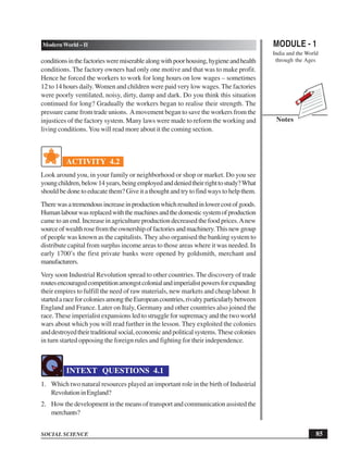 MODULE - 1
India and the World
through the Ages
85
Modern World – II
SOCIAL SCIENCE
Notes
conditionsinthefactoriesweremiserablealongwithpoorhousing,hygieneandhealth
conditions. The factory owners had only one motive and that was to make profit.
Hence he forced the workers to work for long hours on low wages – sometimes
12 to 14 hours daily.Women and children were paid very low wages. The factories
were poorly ventilated, noisy, dirty, damp and dark. Do you think this situation
continued for long? Gradually the workers began to realise their strength. The
pressure came from trade unions. Amovement began to save the workers from the
injustices of the factory system. Many laws were made to reform the working and
living conditions.You will read more about it the coming section.
ACTIVITY 4.2
Look around you, in your family or neighborhood or shop or market. Do you see
youngchildren,below14years,beingemployedanddeniedtheirrighttostudy?What
should be done to educate them? Give it a thought and try to find ways to help them.
Therewasatremendousincreaseinproductionwhichresultedinlowercostofgoods.
Humanlabourwasreplacedwiththemachinesandthedomesticsystemofproduction
came to an end. Increase in agriculture production decreased the food prices.Anew
sourceofwealthrosefromtheownershipoffactoriesandmachinery.Thisnewgroup
of people was known as the capitalists. They also organised the banking system to
distribute capital from surplus income areas to those areas where it was needed. In
early 1700’s the first private banks were opened by goldsmith, merchant and
manufacturers.
Very soon Industrial Revolution spread to other countries. The discovery of trade
routesencouragedcompetitionamongstcolonialandimperialistpowersforexpanding
their empires to fulfill the need of raw materials, new markets and cheap labour. It
startedaraceforcoloniesamongtheEuropeancountries,rivalryparticularlybetween
England and France. Later on Italy, Germany and other countries also joined the
race. These imperialist expansions led to struggle for supremacy and the two world
wars about which you will read further in the lesson. They exploited the colonies
anddestroyedtheirtraditionalsocial,economicandpoliticalsystems.Thesecolonies
in turn started opposing the foreign rules and fighting for their independence.
INTEXT QUESTIONS 4.1
1. Which two natural resources played an important role in the birth of Industrial
RevolutioninEngland?
2. How the development in the means of transport and communication assisted the
merchants?
 