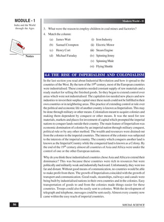 SOCIAL SCIENCE
MODULE - 1 Modern World – II
India and the World
through the Ages
86
Notes
3. What were the reason to employ children in coal mines and factories?
4. Match the column:
(a) James Watt (i) Iron Industry
(b) Samuel Crompton (ii) Electric Motor
(c) Henry Cort (iii) SteamEngine
(d) Michael Faraday (iv) SpinningJenny
(v) SpinningMule
(vi) FlyingShuttle
4.4 THE RISE OF IMPERIALISM AND COLONIALISM
In the last section you read about Industrial Revolution and how it spread to the
countries of theWest. By the turn of the 19th century, most of the European countries
were industrialised. These countries needed constant supply of raw materials and a
ready market for selling the finished goods. So they began to extend control over
areas which were not industrialised. The capitalists too needed new places and new
industriestoinvesttheirsurpluscapitalsincetheseneedscouldnotbefulfilledintheir
owncountriesorinneighboringareas.Thispracticeofextendingcontrolorruleover
thepoliticalandeconomiclifeofanothercountryisknownasImperialism.Thismay
be done through military or other means. Colonialism meant to acquire colonies and
making them dependent by conquest or other means. It was the need for raw
materials, markets and places for investment of capital which prompted the imperial
nations to conquer lands outside their country.The main feature of Imperialism was
economic domination of colonies by an imperial nation through military conquest,
political rule or by any other method. The wealth and resources were drained out
fromthecoloniestotheimperialcountries.Theinterestofthecolonieswassubjected
to the interests of the imperial country.The country which conquers another land is
known as the Imperial Country while the conquered land is known as a Colony. By
the end of the 19th century almost all countries ofAsia andAfrica were under the
control of one or the other European nations.
WhydoyouthinktheseindustrialisedcountrieschoseAsiaandAfricatoextendtheir
dominance? This was because these countries were rich in resources but were
politicallyandmilitarilyweakandindustriallybackward.Unfortunately,theyweretoo
far and distant.Without good means of communication, no countries would be able
to make profit from them. The growth of Imperialism coincided with the growth of
transport and communication. Good roads, steamships, railways and canals were
being built by industrialised nations in their own countries and in the colonies. Easy
transportation of goods to and from the colonies made things easier for these
countries. Troops could also be easily sent to colonies. With the development of
telegraph and telephone, messages could be sent easily.Almost every country now
came within the easy reach of imperial countries.
 