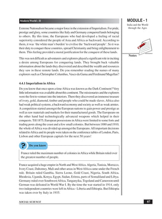 MODULE - 1
India and the World
through the Ages
87
Modern World – II
SOCIAL SCIENCE
Notes
ExtremeNationalismbecameamajorforceintheextensionofImperialism.Forpride,
prestigeandglory,somecountrieslikeItalyandGermanyconqueredlandsbelonging
to others. By this time, the Europeans who had developed a feeling of racial
superiority considered the people of Asia and Africa as backward. According to
them, it was ‘the white man’s burden’to civilise the ‘backward people’. So it was
their duty to conquer these countries, spread Christianity and bring enlightenment to
them. This feeling provided a moral justification for the conquest of these lands.
Thiswasnotdifficultasadventurersandexplorersplayedasignificantroleininciting
a desire among Europeans for conquering lands. They brought back valuable
information about the lands they discovered and described the wealth and resources
they saw in these remote lands. Do you remember reading the names of many
explorers such as Christopher Columbus,Vasco da Gama and Ferdinand Magellan?
4.4.1 Imperialism inAfrica
Do you know that once upon a timeAfrica was known as the Dark Continent?Very
littleinformationwasavailableaboutthiscontinent.Themissionariesandtheexplorers
werethefirsttoventureintotheinteriors.Theretheydiscoveredanimmensetreasure
of ivory, gold, diamond, timber and people who could be made slaves.Africa also
hadweakpoliticalsystems,abackwardeconomyandsocietyaswellasweakarmies.
A competition started amongst the European nations to gain power and prestige as
well as raw materials and markets for their manufactured goods. The Europeans on
the other hand had technologically advanced weapons which helped in their
conquests.Till 1875, European possessions inAfrica were limited to some forts and
trading posts along the coast and a few small colonies. But between 1880 and 1910,
the whole ofAfrica was divided up amongst the Europeans.All important decisions
relatedtoAfricaanditspeopleweretakenontheconferencetablesofLondon,Paris,
Lisbon and other European capitals for the next 50 years!
France ruled the maximum number of colonies inAfrica while Britain ruled over
the greatest number of people.
FranceacquiredahugeempireinNorthandWestAfrica.Algeria,Tunisia,Morocco,
Ivory Coast, Dahomey, Mali and other areas in WestAfrica came under the French
rule. Britain ruled Gambia, Sierra Leone, Gold Coast, Nigeria, South Africa,
Rhodesia, Uganda, Kenya, Egypt, Sudan, Eritrea, parts of Somaliland and Libya.
Germany ruled over SouthwestAfrica, Tanganyika,Togoland and Cameroon until
German was defeated in World War I. By the time the war started in 1914, only
two independent countries were left inAfrica - Liberia and Ethiopia. But Ethiopia
was taken over by Italy in 1935.
 