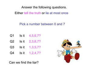 Answer the following questions.
Either tell the truth or lie at most once
Pick a number between 0 and 7
Q1 Is it 4,5,6,7?
Q2 Is it 2,3,6,7?
Q3 Is it 1,3,5,7?
Q4 Is it 1,2,4,7?
Can we find the liar?
 