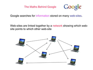 The Maths Behind Google
Google searches for information stored on many web-sites.
Web-sites are linked together by a network showing which web-
site points to which other web-site
 