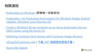 Kubernetes on Windows
Kubernetes 1.14: Production-level support for Windows Nodes, Kubectl
Updates, Persistent Local Volumes GA
Create a Windows Server container on an Azure Kubernetes Service
(AKS) cluster using the Azure CLI
Matching Container Host Version with Container Image Versions
eShopOnContainers wiki 下載 .NET 微服務免費電子書
Azure Dev Spaces
 