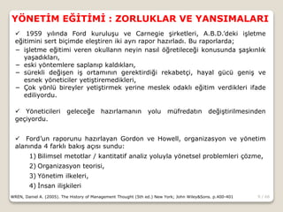 9 / 66
YÖNETİM EĞİTİMİ : ZORLUKLAR VE YANSIMALARI
WREN, Daniel A. (2005). The History of Management Thought (5th ed.) New York; John Wiley&Sons. p.400-401
 1959 yılında Ford kuruluşu ve Carnegie şirketleri, A.B.D.’deki işletme
eğitimini sert biçimde eleştiren iki ayrı rapor hazırladı. Bu raporlarda;
− işletme eğitimi veren okulların neyin nasıl öğretileceği konusunda şaşkınlık
yaşadıkları,
− eski yöntemlere saplanıp kaldıkları,
− sürekli değişen iş ortamının gerektirdiği rekabetçi, hayal gücü geniş ve
esnek yöneticiler yetiştiremedikleri,
− Çok yönlü bireyler yetiştirmek yerine meslek odaklı eğitim verdikleri ifade
ediliyordu.
 Yöneticileri geleceğe hazırlamanın yolu müfredatın değiştirilmesinden
geçiyordu.
 Ford’un raporunu hazırlayan Gordon ve Howell, organizasyon ve yönetim
alanında 4 farklı bakış açısı sundu:
1) Bilimsel metotlar / kantitatif analiz yoluyla yönetsel problemleri çözme,
2) Organizasyon teorisi,
3) Yönetim ilkeleri,
4) İnsan ilişkileri
 