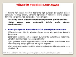 11 / 66
YÖNETİM TEORİSİ KARMAŞASI
WREN, Daniel A. (2005). The History of Management Thought (5th ed.) New York; John Wiley&Sons. p.402
 Koontz her okulun yönetim teorisiyle ilgili sunacak bir şeyleri olduğu
sonucuna varmış; ancak, yönetim öğrencisinin konunun özüyle araçları
birbirine karıştırmaması gerektiğini vurgulamıştır:
−Davranış bilimi yönetim alanının dengi olarak görülmemelidir.
−Karar verme veya matematik bütün analiz alanını
kuşatmamalıdır.
 Farklı yaklaşımlar arasındaki kavram karmaşasının örnekleri:
1)Organizasyon, liderlik, yönetim, karar verme vb. terimlerde kavram
karmaşası
2)Yönetim teriminin çok değişken durumlarda kullanılması nedeniyle,
yönetimi tanımlamada yaşanan problemler
3)Bir yönetim ilkesini uygulamada başarısız olunması durumunda, tüm
ilkelerin yanlış olduğu şeklinde bir algının oluşması
4)Yönetim teorisyenlerinin birbirini anlamada gösterdiği yetersizlik veya
gönülsüzlük
 