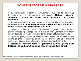 12 / 66
YÖNETİM TEORİSİ KARMAŞASI
WREN, Daniel A. (2005). The History of Management Thought (5th ed.) New York; John Wiley&Sons. p.403
 Bu karmaşanın giderilmesi umuduyla, 1962 yılında Kaliforniya
Üniversitesinde bir sempozyum düzenlendi. Maksat; Yönetim
sanatının icracıları ile seçkin bilim insanlarını bir araya
getirmekti.
 Sempozyum adeta, yönetim teorisinin anlaşılmazlığının, tutarsızlığının
göstergesi oldu. Akademisyenler sadece kendi branşından olanları
anladı; icracılar akademisyenleri anlamadı.
 William Frederick gibi düşünenler, genel bir teorinin
geliştirilebileceğini; George Odiorne gibiler ise, yönetsel durumların
mevcut ilkelerle açıklanamayacak kadar karmaşık olduğunu savundu.
 Odiorne’a göre, başarılı bir yönetici, kendi başarılarını anlatan teoriler
üzerine çalışmakla meşguldu ancak bu, ilkelerin var olmadığı anlamına
gelmiyordu; sadece ortaya konmayı ve tanımlanmayı bekliyordu.
 Böylelikle, yönetim teorileri geliştirme eğilimi, yerini daha
değişken, daha dinamik ve daha esnek yaklaşımlara bıraktı.
 