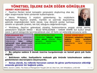 13 / 66
YÖNETSEL İŞLERE DAİR DİĞER GÖRÜŞLER
WREN, Daniel A. (2005). The History of Management Thought (5th ed.) New York; John Wiley&Sons. p.403-404
 Fayol’un fikirleri temel konseptin çerçevesini oluşturmuş olsa da;
diğer araştırmacılar farklı yöntemler kullanmışlardır.
 Henry Mintzberg 5 müdürü gözlemlemiş; bu müdürlerin
faaliyetlerinin Fayol’un analitik, mantıklı ve üzerinde düşünülmüş
şeklinde öngördüğünden farklı olarak; kısa dönemli çareler bulmaya
yönelik ve sporadik (aralıklı, tek tük) olduğunu değerlendirmiştir.
HENRY MINTZBERG
 Mintzberg, Fayol’un geleneksel yönetim fonksiyonlarına angaje olmak yerine,
yöneticilerin KİŞİLER ARASI – BİLGİ NİTELİĞİNDE – KARAR VERME İLE İLGİLİ olmak
üzere 3 genel kategoride tanımlanabilecek olan 10 farklı rol üstlendiği sonucuna vardı.
KİŞİLERARASI ROL
•Yöneticinin resmi yetkisinden
kaynaklanırdı ve bir yöneticinin
diğerleriyle lider, irtibat
personeli veya göstermelik
yönetici (figurehead: kukla
başkan) sıfatıyla ilgilendiğinde
ortaya çıkar.
BİLGİ NİTELİKLİ ROL
•Yöneticinin izleyici, dağıtıcı
veya sözcü sıfatıyla bilgiyi
almasını, depolamasını ve
göndermesini içerir.
KARAR VERME ROLÜ
•Girişimci, uzlaştırıcı, kaynak
dağıtıcı veya problem
çözücü olarak örgütsel
etkinliklerde karar almayı
kapsar.
 Bu çalışma sadece 5 denek üzerine kurgulanmıştı ve temsil gücü çok fazla
değildi.
 Belirlenen roller, faaliyetlerin maksadı göz önünde tutulmaksızın sadece
gözlemlenen davranışlara dayanıyordu.
 Sonuç olarak, bu rollerde harcanan zaman ile görev performansının etkinliği
arasında görünür bir bağlantı yoktu.
 