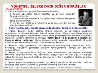 14 / 66
YÖNETSEL İŞLERE DAİR DİĞER GÖRÜŞLER
WREN, Daniel A. (2005). The History of Management Thought (5th ed.) New York; John Wiley&Sons. p.404-405
 Genel müdürler üzerine yaptığı çalışmanın bulguları:
1) Başarılı yöneticiler, kişisel karakter ve davranış açısından
farklılık gösterebilir.
2) Genel müdürler, kendilerini işin gerektirdiği uzmanlık seviyesine
sahip olarak görürler.
3) Her biri işe yönelik detaylı birikime ve bu işte geniş bir çevreye
(ilişkiler ağına) sahiptir.
JOHN KOTTER
 Kotter’a göre, genel müdür seviyesinde yönetim, bilimden ziyade sanattır.
 «Talep» terimini; hedef, politika, strateji belirleme, kıt kaynakların dağıtımını
dengeleme, problemleri belirleyip kontrol altına alma, diğerlerinden bilgiyi alma ve
onlarla işbirliği yapma, motive etme, kontrol etme, performansı ödüllendirme, çatışmayla
mücadele (çatışma yönetimi) ve sonuçta «işleri geniş ve değişkenlik gösteren bir
insan grubuna yaptırma» olarak nitelenen eylem açısından gözlemlediği 15 genel
müdürün işindeki bu düzenlemeleri tanımlamak için kullandı.
 Kotter’ın talep (gereksinim) ve düzenlilik/sisteme uygunluk (regularities) olarak
belirlediği faaliyetler geleneksel yönetim fonksiyonlarıyla belirgin bir benzerlik
göstermektedir.
 Kotter, iş gereksinimlerini değişken kılan sorumluluklar ve ilişkiler arasındaki
farklılıkları (örgütsel hacim, yaş, performans düzeyi, kültür ve ürün / pazar çeşitliliği)
ortaya koymuştur; bununla birlikte bu düzensiz kuvvetler iş gereklerini etkilese de onları
elimine etmemiştir.
 Kotter, yöneticilerin örgütsel hedefleri gerçekleştirmek için gerekli ajandaları, birbirine
gevşekçe bağlı planları, olayları ve görevleri belirlediği sonucuna varmıştır.
 