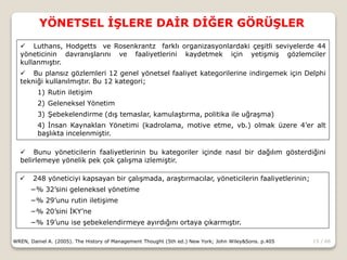 15 / 66
YÖNETSEL İŞLERE DAİR DİĞER GÖRÜŞLER
WREN, Daniel A. (2005). The History of Management Thought (5th ed.) New York; John Wiley&Sons. p.405
 Luthans, Hodgetts ve Rosenkrantz farklı organizasyonlardaki çeşitli seviyelerde 44
yöneticinin davranışlarını ve faaliyetlerini kaydetmek için yetişmiş gözlemciler
kullanmıştır.
 Bu plansız gözlemleri 12 genel yönetsel faaliyet kategorilerine indirgemek için Delphi
tekniği kullanılmıştır. Bu 12 kategori;
1) Rutin iletişim
2) Geleneksel Yönetim
3) Şebekelendirme (dış temaslar, kamulaştırma, politika ile uğraşma)
4) İnsan Kaynakları Yönetimi (kadrolama, motive etme, vb.) olmak üzere 4’er alt
başlıkta incelenmiştir.
 Bunu yöneticilerin faaliyetlerinin bu kategoriler içinde nasıl bir dağılım gösterdiğini
belirlemeye yönelik pek çok çalışma izlemiştir.
 248 yöneticiyi kapsayan bir çalışmada, araştırmacılar, yöneticilerin faaliyetlerinin;
−% 32’sini geleneksel yönetime
−% 29’unu rutin iletişime
−% 20’sini İKY’ne
−% 19’unu ise şebekelendirmeye ayırdığını ortaya çıkarmıştır.
 