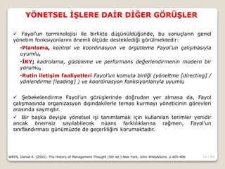 16 / 66
YÖNETSEL İŞLERE DAİR DİĞER GÖRÜŞLER
WREN, Daniel A. (2005). The History of Management Thought (5th ed.) New York; John Wiley&Sons. p.405-406
 Fayol’un terminolojisi ile birlikte düşünüldüğünde, bu sonuçların genel
yönetim fonksiyonlarını önemli ölçüde desteklediği görülmektedir:
•Planlama, kontrol ve koordinasyon ve örgütleme Fayol’un çalışmasıyla
uyumlu,
•İKY; kadrolama, güdüleme ve performans değerlendirmenin modern bir
yorumu,
•Rutin iletişim faaliyetleri Fayol’un komuta birliği (yöneltme [directing] /
yönlendirme [leading] ) ve koordinasyon fonksiyonlarıyla uyumlu
 Şebekelendirme Fayol’un görüşlerinde doğrudan yer almasa da, Fayol
çalışmasında organizasyon dışındakilerle temas kurmayı yöneticinin görevleri
arasında saymıştır.
 Bir başka deyişle yönetsel işi tanımlamak için kullanılan terimler yenidir
ancak önemsiz sayılabilecek nüans farklılıklarına rağmen, Fayol’un
sınıflandırması günümüzde de geçerliliğini korumaktadır.
 