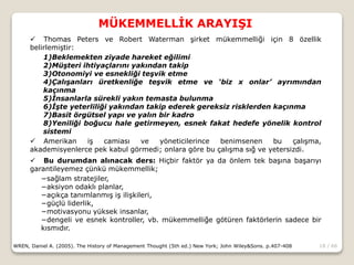 18 / 66
MÜKEMMELLİK ARAYIŞI
WREN, Daniel A. (2005). The History of Management Thought (5th ed.) New York; John Wiley&Sons. p.407-408
 Thomas Peters ve Robert Waterman şirket mükemmelliği için 8 özellik
belirlemiştir:
1)Beklemekten ziyade hareket eğilimi
2)Müşteri ihtiyaçlarını yakından takip
3)Otonomiyi ve esnekliği teşvik etme
4)Çalışanları üretkenliğe teşvik etme ve ‘biz x onlar’ ayrımından
kaçınma
5)İnsanlarla sürekli yakın temasta bulunma
6)İşte yeterliliği yakından takip ederek gereksiz risklerden kaçınma
7)Basit örgütsel yapı ve yalın bir kadro
8)Yeniliği boğucu hale getirmeyen, esnek fakat hedefe yönelik kontrol
sistemi
 Amerikan iş camiası ve yöneticilerince benimsenen bu çalışma,
akademisyenlerce pek kabul görmedi; onlara göre bu çalışma sığ ve yetersizdi.
 Bu durumdan alınacak ders: Hiçbir faktör ya da önlem tek başına başarıyı
garantileyemez çünkü mükemmellik;
−sağlam stratejiler,
−aksiyon odaklı planlar,
−açıkça tanımlanmış iş ilişkileri,
−güçlü liderlik,
−motivasyonu yüksek insanlar,
−dengeli ve esnek kontroller, vb. mükemmelliğe götüren faktörlerin sadece bir
kısmıdır.
 