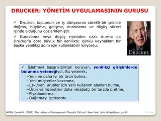 21 / 66
DRUCKER: YÖNETİM UYGULAMASININ GURUSU
WREN, Daniel A. (2005). The History of Management Thought (5th ed.) New York; John Wiley&Sons. p.410
 Drucker, toplumun ve iş dünyasının sürekli bir şekilde
doğma, büyüme, gelişme, duraklama ve düşüş süreci
içinde olduğunu gözlemlemiştir.
 Duraklama veya düşüş riskinden uzak durma da
Drucker’a göre büyük bir yenilikti; çünkü kaynakları bir
başka yenilikçi adım için kullanılabilir kılıyordu.
 İşletmeyi başarısızlıktan koruyan, yenilikçi girişimlerde
bulunma yeteneğiydi. Bu yetenek;
−Yeni ve daha iyi bir ürün bulma,
−Yeni müşteriler kazanma,
−Eski/yeni ürünler için yeni kullanım alanları bulma,
−Ürün ve hizmetleri daha rekabetçi bir tarzda üretme,
−Fiyatlandırma,
−Dağıtmayı içeriyordu.
 