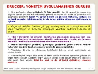 23 / 66
DRUCKER: YÖNETİM UYGULAMASININ GURUSU
WREN, Daniel A. (2005). The History of Management Thought (5th ed.) New York; John Wiley&Sons. p.411-412
 Drucker’a göre yönetsel işlerin % 90’ı geneldir; her bireyin güçlü yanlarını ve
bilgisini verimli şekilde kullanabileceği şekilde insanların bir arada ve yardımlaşarak
çalışmasını gerektirir. Kalan % 10’luk bölüm ise görevin mahiyeti, kültürel ve
tarihsel hususlar, işletmenin türü, kâr amacı güdüp gütmeme gibi konularla
ilgilidir.
 Örgütsel hedefler üzerine çok şey yazılmış olsa da, konsept olarak ilk
kitap yayınlayan ve ‘hedefler aracılığıyla yönetim’ ifadesini kullanan ilk
kişidir.
 «Bir yöneticinin işi şirketin hedeflerine ulaşmasını sağlamak için icra
edilecek görevlere dayanmalıdır. Yönetici patronundan ziyade, performans
hedefleri tarafından yönlendirilmeli ve kontrol edilmelidir.»
 Hedef aracılığıyla yönetim, güdüleyici yönetimin yerini almalı; kontrol
yukarıdan aşağıya değil, otokontrol şeklinde gerçekleşmelidir.
 Yöneticiler birimin ve işletmenin hedeflerini bilerek kendi faaliyetlerini de
yönlendirebilir.
 «Uzmanlaşma, bilgiyi elde etme ve etkili şekilde kullanma açısından giderek bir
engel haline geliyor. Akademi bilgiyi yazılan şekilde ifade ediyor ancak bu kesinlikle
bilgi değil; ham veridir. Bilgi bir şeyi ya da birilerini değiştiren işlenmiş
veridir.»
 