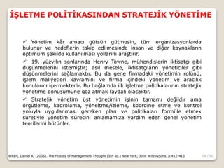 24 / 66
İŞLETME POLİTİKASINDAN STRATEJİK YÖNETİME
WREN, Daniel A. (2005). The History of Management Thought (5th ed.) New York; John Wiley&Sons. p.412-413
 Yönetim kâr amacı gütsün gütmesin, tüm organizasyonlarda
bulunur ve hedeflerin takip edilmesinde insan ve diğer kaynakların
optimum şekilde kullanılması yollarını araştırır.
 19. yüzyılın sonlarında Henry Towne, mühendislerin iktisatçı gibi
düşünmelerini istemiştir; asıl mesele, iktisatçıların yöneticiler gibi
düşünmelerini sağlamaktır. Bu da gene firmadaki yönetimin rolünü,
işlem maliyetleri kavramını ve firma içindeki yönetim ve aracılık
konularını içermektedir. Bu bağlamda ilk işletme politikalarının stratejik
yönetime dönüşümüne göz atmak faydalı olacaktır.
 Stratejik yönetim üst yönetimin işinin tamamı değildir ama
örgütleme, kadrolama, yöneltme/izleme, koordine etme ve kontrol
yoluyla uygulanması gereken plan ve politikaları formüle etmek
suretiyle yönetim sürecini anlamamıza yardım eden genel yönetim
teorilerini bütünler.
 