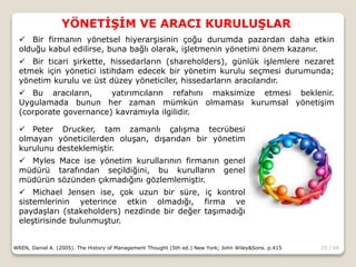 25 / 66
YÖNETİŞİM VE ARACI KURULUŞLAR
WREN, Daniel A. (2005). The History of Management Thought (5th ed.) New York; John Wiley&Sons. p.415
 Bir firmanın yönetsel hiyerarşisinin çoğu durumda pazardan daha etkin
olduğu kabul edilirse, buna bağlı olarak, işletmenin yönetimi önem kazanır.
 Bir ticari şirkette, hissedarların (shareholders), günlük işlemlere nezaret
etmek için yönetici istihdam edecek bir yönetim kurulu seçmesi durumunda;
yönetim kurulu ve üst düzey yöneticiler, hissedarların aracılarıdır.
 Bu aracıların, yatırımcıların refahını maksimize etmesi beklenir.
Uygulamada bunun her zaman mümkün olmaması kurumsal yönetişim
(corporate governance) kavramıyla ilgilidir.
 Peter Drucker, tam zamanlı çalışma tecrübesi
olmayan yöneticilerden oluşan, dışarıdan bir yönetim
kurulunu desteklemiştir.
 Myles Mace ise yönetim kurullarının firmanın genel
müdürü tarafından seçildiğini, bu kurulların genel
müdürün sözünden çıkmadığını gözlemlemiştir.
 Michael Jensen ise, çok uzun bir süre, iç kontrol
sistemlerinin yeterince etkin olmadığı, firma ve
paydaşları (stakeholders) nezdinde bir değer taşımadığı
eleştirisinde bulunmuştur.
 