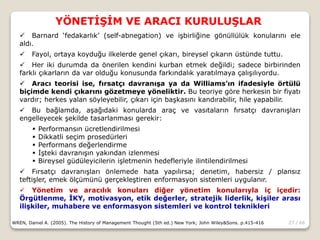 27 / 66
YÖNETİŞİM VE ARACI KURULUŞLAR
WREN, Daniel A. (2005). The History of Management Thought (5th ed.) New York; John Wiley&Sons. p.415-416
 Barnard ‘fedakarlık’ (self-abnegation) ve işbirliğine gönüllülük konularını ele
aldı.
 Fayol, ortaya koyduğu ilkelerde genel çıkarı, bireysel çıkarın üstünde tuttu.
 Her iki durumda da önerilen kendini kurban etmek değildi; sadece birbirinden
farklı çıkarların da var olduğu konusunda farkındalık yaratılmaya çalışılıyordu.
 Aracı teorisi ise, fırsatçı davranışa ya da Williams’ın ifadesiyle örtülü
biçimde kendi çıkarını gözetmeye yöneliktir. Bu teoriye göre herkesin bir fiyatı
vardır; herkes yalan söyleyebilir, çıkarı için başkasını kandırabilir, hile yapabilir.
 Bu bağlamda, aşağıdaki konularda araç ve vasıtaların fırsatçı davranışları
engelleyecek şekilde tasarlanması gerekir:
 Performansın ücretlendirilmesi
 Dikkatli seçim prosedürleri
 Performans değerlendirme
 İşteki davranışın yakından izlenmesi
 Bireysel güdüleyicilerin işletmenin hedefleriyle ilintilendirilmesi
 Fırsatçı davranışları önlemede hata yapılırsa; denetim, habersiz / plansız
teftişler, emek ölçümünü gerçekleştiren enformasyon sistemleri uygulanır.
 Yönetim ve aracılık konuları diğer yönetim konularıyla iç içedir:
Örgütlenme, İKY, motivasyon, etik değerler, stratejik liderlik, kişiler arası
ilişkiler, muhabere ve enformasyon sistemleri ve kontrol teknikleri
 