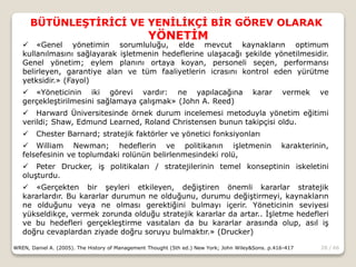 28 / 66
BÜTÜNLEŞTİRİCİ VE YENİLİKÇİ BİR GÖREV OLARAK
YÖNETİM
WREN, Daniel A. (2005). The History of Management Thought (5th ed.) New York; John Wiley&Sons. p.416-417
 «Genel yönetimin sorumluluğu, elde mevcut kaynakların optimum
kullanılmasını sağlayarak işletmenin hedeflerine ulaşacağı şekilde yönetilmesidir.
Genel yönetim; eylem planını ortaya koyan, personeli seçen, performansı
belirleyen, garantiye alan ve tüm faaliyetlerin icrasını kontrol eden yürütme
yetksidir.» (Fayol)
 «Yöneticinin iki görevi vardır: ne yapılacağına karar vermek ve
gerçekleştirilmesini sağlamaya çalışmak» (John A. Reed)
 Harward Üniversitesinde örnek durum incelemesi metoduyla yönetim eğitimi
verildi; Shaw, Edmund Learned, Roland Christensen bunun takipçisi oldu.
 Chester Barnard; stratejik faktörler ve yönetici fonksiyonları
 William Newman; hedeflerin ve politikanın işletmenin karakterinin,
felsefesinin ve toplumdaki rolünün belirlenmesindeki rolü,
 Peter Drucker, iş politikaları / stratejilerinin temel konseptinin iskeletini
oluşturdu.
 «Gerçekten bir şeyleri etkileyen, değiştiren önemli kararlar stratejik
kararlardır. Bu kararlar durumun ne olduğunu, durumu değiştirmeyi, kaynakların
ne olduğunu veya ne olması gerektiğini bulmayı içerir. Yöneticinin seviyesi
yükseldikçe, vermek zorunda olduğu stratejik kararlar da artar.. İşletme hedefleri
ve bu hedefleri gerçekleştirme vasıtaları da bu kararlar arasında olup, asıl iş
doğru cevaplardan ziyade doğru soruyu bulmaktır.» (Drucker)
 