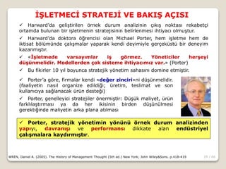 29 / 66
İŞLETMECİ STRATEJİ VE BAKIŞ AÇISI
WREN, Daniel A. (2005). The History of Management Thought (5th ed.) New York; John Wiley&Sons. p.418-419
 Harward’da geliştirilen örnek durum analizinin çıkış noktası rekabetçi
ortamda bulunan bir işletmenin stratejisinin belirlenmesi ihtiyacı olmuştur.
 Harward’da doktora öğrencisi olan Michael Porter, hem işletme hem de
iktisat bölümünde çalışmalar yaparak kendi deyimiyle gerçeküstü bir deneyim
kazanmıştır.
 «İşletmede varsayımlar iş görmez. Yöneticiler herşeyi
düşünmelidir. Modellerden çok sisteme ihtiyacımız var.» (Porter)
 Bu fikirler 10 yıl boyunca stratejik yönetim sahasını domine etmiştir.
 Porter’a göre, firmalar kendi «değer zinciri»ni düşünmelidir.
(faaliyetin nasıl organize edildiği; üretim, teslimat ve son
kullanıcıya sağlanacak ürün desteği)
 Porter, genelleyici stratejiler önermiştir: Düşük maliyet, ürün
farklılaştırması ya da her ikisinin birden düşünülmesi
gerektiğinde maliyetin arka plana atılması
 Porter, stratejik yönetimin yönünü örnek durum analizinden
yapıyı, davranışı ve performansı dikkate alan endüstriyel
çalışmalara kaydırmıştır.
 