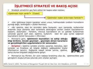 31 / 66
İŞLETMECİ STRATEJİ VE BAKIŞ AÇISI
WREN, Daniel A. (2005). The History of Management Thought (5th ed.) New York; John Wiley&Sons. p.419-420
 Stratejik yönetimin geç fark edilen bir başka odak noktası;
 «Her işletmeye özgün karakter veren unsur, halihazırdaki üretken hizmetlerin
aynılığı değil, farklılığıdır.» (Edith Penrose)
 «Bir işletme, idari bir birimden daha fazlasıdır; aynı zamanda, kullanımlar
arasında veya zamanla idari kararlarla atılacağına verilen üretim kaynaklarının
toplamı, bütünüdür… Yönetim, mevcut kaynakların en iyi şekilde kullanılması
yönünde gayret sarf eder. İşletme, kullanımı idari bir yapı içinde sağlanan
kaynakların temel havuzudur.» (Penrose)
«İşletmeler niçin vardır?» (Coase)
«İşletmeler neden birbirinden farklıdır?»
 Penrose’a göre, işletmenin kaynakları ve sahip olduğu
bilgi birikimi, önceki geçmişin , geçmişte alınan kararların
ve gerçekleştirilen uygulamaların bir sonucudur.
 Girişimci : İşletme içindeki ürünler, pazarlar, teknoloji, idari
süreçler ve fırsatlara ait bilgide değişim sağlayabilen kişiler
(Penrose’un tanımı). Değişime kapalı olmak yerine, işletme,
sahip olunan bilgideki değişimlerle gelişir.
 Penrose’un bu fikirleri, bir süre nadasa bırakılmış olsa da, işletmecilikte yeni
görüşlerin oluşturulması yolunda yeni ufuklar açmıştır.
 