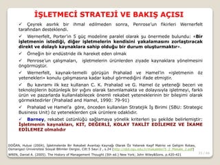 33 / 66
İŞLETMECİ STRATEJİ VE BAKIŞ AÇISI
DOĞAN, Hulusi (2004), İşletmelerde Bir Rekabet Avantajı Kaynağı Olarak Öz Yetenek Keşif Matrisi ve Gelişim Rotası,
Osmangazi Üniversitesi Sosyal Bllimler Dergisi, Cilt:5 Sayı:2 , s.24 (http://sbd.ogu.edu.tr/makaleler/5_2_Makale_2.pdf)
WREN, Daniel A. (2005). The History of Management Thought (5th ed.) New York; John Wiley&Sons. p.420-421
 Çeyrek asırlık bir ihmal edilmeden sonra, Penrose’un fikirleri Wernerfelt
tarafından desteklendi.
 Wernerfelt, Porter’ın 5 güç modeline paralel olarak şu önermede bulundu: «Bir
işletmenin istediği, diğer işletmelerin kendisini yakalamasını zorlaştıracak
direkt ve dolaylı kaynaklara sahip olduğu bir durum oluşturmaktır».
 Örneğin bir endüstride ilk hareket eden olmak
 Penrose’un çalışmaları, işletmelerin ürünlerden ziyade kaynaklara yönelmesini
öngörmüştür.
 Wernerfelt, kaynak-temelli görüşün Prahalad ve Hamel’in «işletmenin öz
yetenekleri» konulu çalışmasına kadar kabul görmediğini ifade etmiştir.
 Bu kavramı ilk kez kullanan C. K. Prahalad ve G. Hamel öz yeteneği beceri ve
teknolojilerin bütünleşik bir yığını olarak tanımlamakta ve dolayısıyla işletmeyi, farklı
ürün ve pazarlarda kullanılabilecek önemli rekabet yeteneklerinin bir bileşimi olarak
görmektedirler (Prahalad and Hamel, 1990: 79-91)
 Prahalad ve Hamel’a göre, önceden kullanılan Stratejik İş Birimi (SBU: Strategic
Business Unit) öz yeteneklerden çok ürünlere odaklıdır.
 Barney, rekabet üstünlüğü sağlamaya yönelik kriterleri şu şekilde belirlemiştir:
İşletmenin kaynakları, KIT, DEĞERLİ, KOLAY TAKLİT EDİLEMEZ VE İKAME
EDİLEMEZ olmalıdır
 