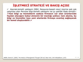 34 / 66
İŞLETMECİ STRATEJİ VE BAKIŞ AÇISI
WREN, Daniel A. (2005). The History of Management Thought (5th ed.) New York; John Wiley&Sons. p.421
 Kaynak-temelli yaklaşım (RBV: Resource-based view) üzerine pek çok
çalışması olan Penrose bilgi-temelli yaklaşımı ise şu şekilde ifade etmiştir:
«Yeni bilgi ve hizmetlerin sadece firmanın var olan ürünlerinde
faydalı olacağını kabul etmenin bir mantığı yoktur; tam aksine, bu
bilgi ve hizmetler bazı yeni alanlarda firmaya avantaj sağlayacak
bir temel oluşturabilir.»
 