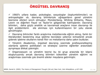 35 / 66
ÖRGÜTSEL DAVRANIŞ
WREN, Daniel A. (2005). The History of Management Thought (5th ed.) New York; John Wiley&Sons. p.427-428
 1960’lı yıllara kadar, psikologlar, sosyologlar (toplumbilimciler) ve
antropologlar vb. davranış bilimleriyle uğraşanların genel yönetim
teorisine etkileri sınırlı olmuştur. Münsterberg, Whiting Williams, Mayo,
Lewin ve diğerleri Fayol ve Taylor’ın gölgesinde kalmışlardır. Davranış
bilimleri, daha güçlü analitik ve kavramsal araçların insan davranışı ile
ilgili problemlerin ele alınması için kullanılmasının bir yolu olarak
görülmüştür.
 Davranış bilimciler farklı araştırma metotlarında eğitim almış, farklı bir
literatürden beslenmiş olup işletme tecrübesi yetersiz kimselerdi ancak
giderek işletme okullarını kendi fikir ve metotlarına daha yakın buldular.
 Yönetim Akademisi, örgütsel davranış üzerinde profesyonelleşmiş
olanlarla işletme politikaları ve stratejisi üzerine eğilenler arasındaki
ayrışmaya dikkat çekmiştir.
 Organizasyon ve yönetim teorisi bu iki grup arasında bir köprü
oluşturuyordu ancak davranış bilimleri kökenliler yönetim eğitimi ve
araştırması üzerinde çok önemli etkiler meydana getirmiştir.
 