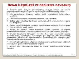 38 / 66
İNSAN İLİŞKİLERİ VE ÖRGÜTSEL DAVRANIŞ
WREN, Daniel A. (2005). The History of Management Thought (5th ed.) New York; John Wiley&Sons. p.430
 Argyris’e göre, bireyleri olgunlaşmamış düzeyde bırakan ve kendini
gerçekleştirmenin aleyhinde çalışan organizasyon dört temel özelliği vardır:
1. İşte uzmanlaşma, bireylerin sadece belirli yeteneklerini kullanmalarını
gerektirir.
2. Komuta zinciri bireyleri bağımlı ve liderlerine karşı pasif kılar.
3. Hedefe giden yolun lider tarafından belirlenip kontrol edilmesi anlamına gelen
yön-birliği ilkesi
4. Kontrol mesafesi ilkesinin, bireylerin olgunlaşmamış olduğunu öngören yakın
kontrol eğilimini teşvik etmesi
 Argyris, bu örgütsel ilkeleri kullanarak sağlıklı kişiliklerin ve örgütün
gereksinimleri arasındaki uyumsuzluğa karşı çözüm getirme çabasına girişmiştir.
 Örgütün talepleriyle karşılaşan bireyler daha fazla bağımsızlık isteme,
hayallere dalma, agresifleşme, tepkisizleşme gibi birçok savunma mekanizması
geliştirebilir. Çalışanların bu tepkisine karşılık, yöneticiler ya daha sertleşme ya da
insan ilişkilerine dönme yolunu seçer.
 Argyris’e göre yöneticiler çalışanları rahatsız eden sorunları ortadan akldırmak
yerine bunları güzel gösterme çabasına girişirler.
 Argyris, tüm çalışmalarında bireyi ve örgütü bütünleştirmenin yollarını
aramıştır.
 