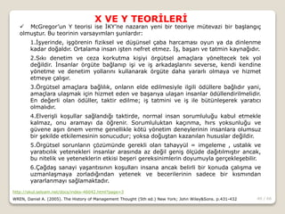 40 / 66
X VE Y TEORİLERİ
http://okul.selyam.net/docs/index-46042.html?page=3
WREN, Daniel A. (2005). The History of Management Thought (5th ed.) New York; John Wiley&Sons. p.431-432
 McGregor’un Y teorisi ise İKY’ne nazaran yeni bir teoriye mütevazi bir başlangıç
olmuştur. Bu teorinin varsayımları şunlardır:
1.İşyerinde, işgörenin fiziksel ve düşünsel çaba harcaması oyun ya da dinlenme
kadar doğaldır. Ortalama insan işten nefret etmez. İş, başarı ve tatmin kaynağıdır.
2.Sıkı denetim ve ceza korkutma kişiyi örgütsel amaçlara yöneltecek tek yol
değildir. İnsanlar örgüte bağlanıp işi ve iş arkadaşlarını severse, kendi kendine
yönetme ve denetim yollarını kullanarak örgüte daha yararlı olmaya ve hizmet
etmeye çalışır.
3.Örgütsel amaçlara bağlılık, onların elde edilmesiyle ilgili ödüllere bağlıdır yani,
amaçlara ulaşmak için hizmet eden ve başarıya ulaşan insanlar ödüllendirilmelidir.
En değerli olan ödüller, taktir edilme; iş tatmini ve iş ile bütünleşerek yaratıcı
olmalıdır.
4.Elverişli koşullar sağlandığı taktirde, normal insan sorumluluğu kabul etmekle
kalmaz, onu aramayı da öğrenir. Sorumluluktan kaçınma, hırs yoksunluğu ve
güvene aşırı önem verme genellikle kötü yönetim deneylerinin insanlara olumsuz
bir şekilde etkilemesinin sonucudur; yoksa doğuştan kazanılan hususlar değildir.
5.Örgütsel sorunların çözümünde gerekli olan tahayyül = imgeleme , ustalık ve
yaratıcılık yetenekleri insanlar arasında az değil geniş ölçüde dağıtılmıştır ancak,
bu nitelik ve yeteneklerin etkisi beşeri gereksinimlerin doyumuyla gerçekleşebilir.
6.Çağdaş sanayi yaşantısının koşulları insana ancak belirli bir konuda çalışma ve
uzmanlaşmaya zorladığından yetenek ve becerilerinin sadece bir kısmından
yararlanmayı sağlamaktadır.
 