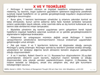 41 / 66
X VE Y TEORİLERİ
WREN, Daniel A. (2005). The History of Management Thought (5th ed.) New York; John Wiley&Sons. p.432-433
 McGregor Y teorisini «bireyin ve örgütsel hedeflerin entegrasyonu» olarak
nitelemiş; bu teorinin, örgüt üyelerinin gayretlerini işletmenin başarısına yöneltmek
suretiyle kişisel hedeflerini en iyi şekilde gerçekleştireceği koşulların oluşturulmasını
sağladığını savunmuştur.
 Buna göre, Y teorisini benimseyen yöneticiler iş ortamını yakından kontrol ve
takip etmeyecek; bunun yerine astlarına daha fazla hareket serbestisi tanıyarak
onların yaratıcılığını teşvik edecek, onlar üzerinde daha az dış kontrol kullanacak ve iş
tatmini elde etmelerine imkan tanıyacaktır.
 Böylelikle yönetimin dış kontrol uygulaması yerini çalışanların kendi kişisel
hedeflerini örgütsel hedeflere adanmak suretiyle en iyi şekilde gerçekleştireceklerini
algılamalarını sağlamaya bırakacaktır.
 Mükemmel bir entegrasyon mümkün değildi ancak McGregor Y teorisi
varsayımlarının yöneticilerce benimsenmesinin mevcut endüstriyel uygulamaları
geliştireceğini umut etmiştir.
 Pek çok insan, X ve Y teorilerinin birbirine zıt düşünceler olduğu zannıyla
McGregor’u yanlış anlamıştır. McGregor aslında bu teorilerin yönetsel strateji olmadığı,
yöneticilerin bir stratejiyi diğerine tercih etmesinin temelini oluşturan yaklaşımlar
olduğu düşüncesindedir.
 X ve Y teorileri, Robert Owen’ın ve J.J. Rousseau’nun düşüncelerinin 20.yy.daki
yansımalarıdır. (Owen’in uyum kavramı, toplumun insanın temelde iyi olduğu
düşüncesinden yola çıkarak yeniden yapılandırılmasını öngörür. J.J.Rousseau ise
insanın temelde iyi olduğunu, ancak onu yetiştiren aile, okul gibi kurumların
kötüleştirdiğini savunur.
 