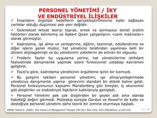 42 / 66
PERSONEL YÖNETİMİ / İKY
VE ENDÜSTRİYEL İLİŞKİLER
WREN, Daniel A. (2005). The History of Management Thought (5th ed.) New York; John Wiley&Sons. p.433-434
 İnsanların örgütsel hedeflerin gerçekleştirilmesine katkı sağlayan
varlıklar olduğu düşüncesi pek yeni değildir.
 Geleneksel iktisat teorisi toprak, emek ve sermayeyi temel üretim
faktörleri olarak belirlemiş ve Robert Qwen çalışanlarını «canlı makineler»
olarak görmüştür.
 Kadrolama, işe alma ve yerleştirme, eğitim, tazminat, ödüllendirme ve
diğer işlerin genel müdür, hat yöneticisi tarafından yapılması belli bir
dönem alışılagelmişti ve bu yöneticinin yetkilerini de artıran bir olguydu.
 Frederic Taylor bu uygulama yerine, hat yöneticilerine istihdam
faaliyetinde danışmanlık yapmak üzere fonksiyonel ustabaşı kavramını
geliştirdi.
 Fayol’a göre, kadrolama yöneticinin örgütleme işinin bir kısmıydı.
 Bu gelişimi takiben personel yönetimi; işe alma/yerleştirmede
yöneticiye danışmanlık yapma görevinin standart bir etiketi haline geldi.
Personel fonksiyonunun kapsamı Münsterberg gibi bireyler, iş ekonomisi
gibi disiplinler ve endüstriyel ilişkilerin katkılarıyla genişledi.
 Personel Yönetimi pek çok disiplinden bir şeyler aldı ama alanda
hakettiği değeri görmedi. Müteakip süreçte Gordon ve Howel’in de katkı ve
desteğiyle personel yönetimi daha teorik bir zemine oturmaya başladı.
 