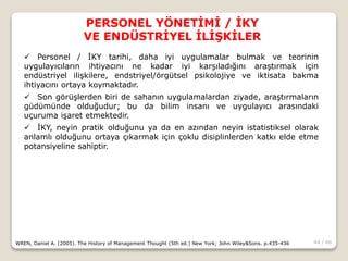 44 / 66
PERSONEL YÖNETİMİ / İKY
VE ENDÜSTRİYEL İLİŞKİLER
WREN, Daniel A. (2005). The History of Management Thought (5th ed.) New York; John Wiley&Sons. p.435-436
 Personel / İKY tarihi, daha iyi uygulamalar bulmak ve teorinin
uygulayıcıların ihtiyacını ne kadar iyi karşıladığını araştırmak için
endüstriyel ilişkilere, endstriyel/örgütsel psikolojiye ve iktisata bakma
ihtiyacını ortaya koymaktadır.
 Son görüşlerden biri de sahanın uygulamalardan ziyade, araştırmaların
güdümünde olduğudur; bu da bilim insanı ve uygulayıcı arasındaki
uçuruma işaret etmektedir.
 İKY, neyin pratik olduğunu ya da en azından neyin istatistiksel olarak
anlamlı olduğunu ortaya çıkarmak için çoklu disiplinlerden katkı elde etme
potansiyeline sahiptir.
 