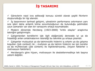 45 / 66
İŞ TASARIMI
WREN, Daniel A. (2005). The History of Management Thought (5th ed.) New York; John Wiley&Sons. p.436-437
 Görevlerin nasıl icra edileceği konusu sürekli olarak çeşitli fikirlerin
oluşturulduğu bir ilgi alanıdır.
 İş tasarımının tarihsel gelişimi, yönetimin performansı artırmanın yanı
sıra işleri daha anlamlı kılma sorumluluğunun da bulunduğu şeklindeki
uzun zamandır var olan bir varsayımı ortaya koymaktadır.
 Modern dönemde Herzberg (1923-2000) ‘kritik olaylar’ araştırma
tekniğini geliştirmiştir.
 Çalışanlardan kendilerini işle ilgili olağanüstü derecede iyi ya da
hissettiği anları anlatmalarının istendiği bu teknikle şu ortaya çıkarıldı:
 Çalışanlar mutsuzluk ya da tatminsizlik hislerini iş ortamı ya da çalışma
koşulları (job context) ile ; mutluluk ya da tatmin hislerini ise işin kendisi
ya da muhteviyatı (job content) ile ilişkilendiriyordu. (hijyen faktörler x
motivasyon faktörleri)
 Herzberge’e göre hijyen, motivasyon ile desteklenmedikçe tek başına
yeterli değildir.
 