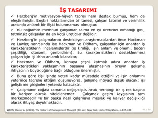 46 / 66
İŞ TASARIMI
WREN, Daniel A. (2005). The History of Management Thought (5th ed.) New York; John Wiley&Sons. p.437-438
 Herzberg’in motivasyon-hijyen teorisi hem destek bulmuş, hem de
eleştirilmiştir. Eleştiri noktalarından bir tanesi, çalışan tatmini ve verimlilik
arasında anlamlı bir ilişki bulunmaması olmuştur.
 Bu bağlamda memnun çalışanlar daima en iyi üreticiler olmadığı gibi,
tatminsiz çalışanlar da en kötü üreticiler değildir.
 Herzberg’in çalışmalarını destekleyen araştırmacılardan önce Hackman
ve Lawler, sonrasında ise Hackman ve Oldham, çalışanlar için anahtar iş
karakteristiklerini incelemişlerdir (iş kimliği, işin anlam ve önemi, beceri
çeşitliliği, otonomi, geribildirim). Bu karakteristiklerin desteklenmesi
çalışan için işi daha anlamlı kılacaktır.
 Hackman ve Oldham, konuya çeşni katmak adına anahtar iş
karakteristikleri yaklaşımının başarıya ulaşmasının bireyin gelişme
ihtiyacının büyüklüğüne bağlı olduğunu önermiştir.
 Buna göre kişi işinde yeteri kadar mücadele ettiğini ve işin anlamını
yeterince tecrübe ettiğini düşünüyorsa, gelişme ihtiyacı düşük olacak; işi
geliştirme girişimleri yetersiz kalacaktır.
 Çalışmanın doğası zamanla değişmiştir. Artık herhangi bir iş tek başına
bir kariyer olarak nitelelenemez. Çalışmak geçim kaygısının tam
merkezindedir ve bir başka nesil çalışmaya meslek ve kariyer değişikliği
olarak ihtiyaç duyulmaktadır.
 