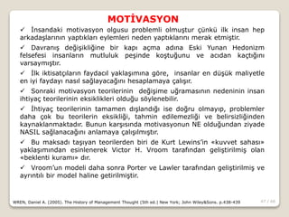47 / 66
MOTİVASYON
WREN, Daniel A. (2005). The History of Management Thought (5th ed.) New York; John Wiley&Sons. p.438-439
 İnsandaki motivasyon olgusu problemli olmuştur çünkü ilk insan hep
arkadaşlarının yaptıkları eylemleri neden yaptıklarını merak etmiştir.
 Davranış değişikliğine bir kapı açma adına Eski Yunan Hedonizm
felsefesi insanların mutluluk peşinde koştuğunu ve acıdan kaçtığını
varsaymıştır.
 İlk iktisatçıların faydacıl yaklaşımına göre, insanlar en düşük maliyetle
en iyi faydayı nasıl sağlayacağını hesaplamaya çalışır.
 Sonraki motivasyon teorilerinin değişime uğramasının nedeninin insan
ihtiyaç teorilerinin eksiklikleri olduğu söylenebilir.
 İhtiyaç teorilerinin tamamen dışlandığı ise doğru olmayıp, problemler
daha çok bu teorilerin eksikliği, tahmin edilemezliği ve belirsizliğinden
kaynaklanmaktadır. Bunun karşısında motivasyonun NE olduğundan ziyade
NASIL sağlanacağını anlamaya çalışılmıştır.
 Bu maksadı taşıyan teorilerden biri de Kurt Lewins’in «kuvvet sahası»
yaklaşımından esinlenerek Victor H. Vroom tarafından geliştirilmiş olan
«beklenti kuramı» dır.
 Vroom’un modeli daha sonra Porter ve Lawler tarafından geliştirilmiş ve
ayrıntılı bir model haline getirilmiştir.
 