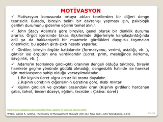 49 /66
MOTİVASYON
http://www.bilgiara.com/psikoloji/tfsie-adams-in-denklik-teorisi.html
WREN, Daniel A. (2005). The History of Management Thought (5th ed.) New York; John Wiley&Sons. p.440
 Motivasyon konusunda ortaya atılan teorilerden bir diğeri denge
teorisidir. Burada, bireyin belirli bir davranışı yapması için, psikolojik
gerilim durumunu giderme eğilimi temel alınır.
 John Stacy Adams'a göre bireyler, genel olarak bir denklik durumu
ararlar. Örgüt içerisinde takas ilişkilerinde diğerleriyle karşılaştırıldığında
adil ya da hakkaniyetli bir muamele gördükleri duygusu taşımaları
önemlidir; bu açıdan girdi-çıktı hesabı yaparlar.
 Girdiler, bireyin örgüte katkılarıdır (formasyonu, verimi, ustalığı, vb. ),
çıktılar ise örgütün ona verdikleridir (ücret, prim, mesleğinde ilerleme,
saygınlık, vb. ).
 Adams'ın teorisinde girdi-çıktı oranının dengeli olduğu taktirde, bireyin
harekete geçme yönünde güdülü olmadığı, dengesizlik halinde ise hareket
için motivasyona sahip olduğu varsayılmaktadır.
1.Bir kişinin ücret algısı en az iki orana dayalıdır.
2.Kişinin ücretinin diğerlerinin ücretine göre, nisbi miktarı
 Kişinin girdileri ve çıktıları arasındaki oran (Kişinin girdileri: harcanan
çaba, tahsil, beceri düzeyi, eğitim, tecrübe ; Çıktısı: ücret)
 