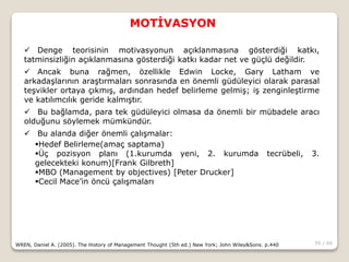 50 / 66
MOTİVASYON
WREN, Daniel A. (2005). The History of Management Thought (5th ed.) New York; John Wiley&Sons. p.440
 Denge teorisinin motivasyonun açıklanmasına gösterdiği katkı,
tatminsizliğin açıklanmasına gösterdiği katkı kadar net ve güçlü değildir.
 Ancak buna rağmen, özellikle Edwin Locke, Gary Latham ve
arkadaşlarının araştırmaları sonrasında en önemli güdüleyici olarak parasal
teşvikler ortaya çıkmış, ardından hedef belirleme gelmiş; iş zenginleştirme
ve katılımcılık geride kalmıştır.
 Bu bağlamda, para tek güdüleyici olmasa da önemli bir mübadele aracı
olduğunu söylemek mümkündür.
 Bu alanda diğer önemli çalışmalar:
Hedef Belirleme(amaç saptama)
Üç pozisyon planı (1.kurumda yeni, 2. kurumda tecrübeli, 3.
gelecekteki konum)[Frank Gilbreth]
MBO (Management by objectives) [Peter Drucker]
Cecil Mace’in öncü çalışmaları
 